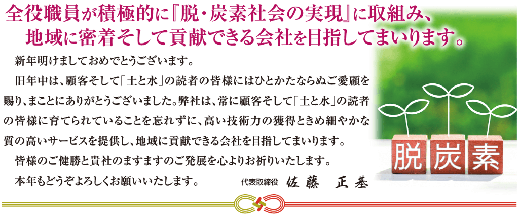 全役職員が積極的に『脱・炭素社会の実現』に取組み、地域に密着そして貢献できる会社を目指してまいります。 　新年明けましておめでとうございます。 　旧年中は、顧客そして「土と水」の読者の皆様にはひとかたならぬご愛顧を賜り、まことにありがとうございました。弊社は、常に顧客そして「土と水」の読者の皆様に育てられていることを忘れずに、高い技術力の獲得ときめ細やかな 質の高いサービスを提供し、地域に貢献できる会社を目指してまいります。 　皆様のご健勝と貴社のますますのご発展を心よりお祈りいたします。 　本年もどうぞよろしくお願いいたします。 代表取締役　佐 藤　正 基