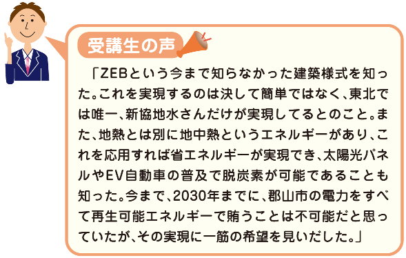 受講生の声　　「ZEBという今まで知らなかった建築様式を知った。これを実現するのは決して簡単ではなく、東北では唯一、新協地水さんだけが実現してるとのこと。また、地熱とは別に地中熱というエネルギーがあり、これを応用すれば省エネルギーが実現でき、太陽光パネルやEV自動車の普及で脱炭素が可能であることも知った。今まで、2030年までに、郡山市の電力をすべて再生可能エネルギーで賄うことは不可能だと思っていたが、その実現に一筋の希望を見いだした。」